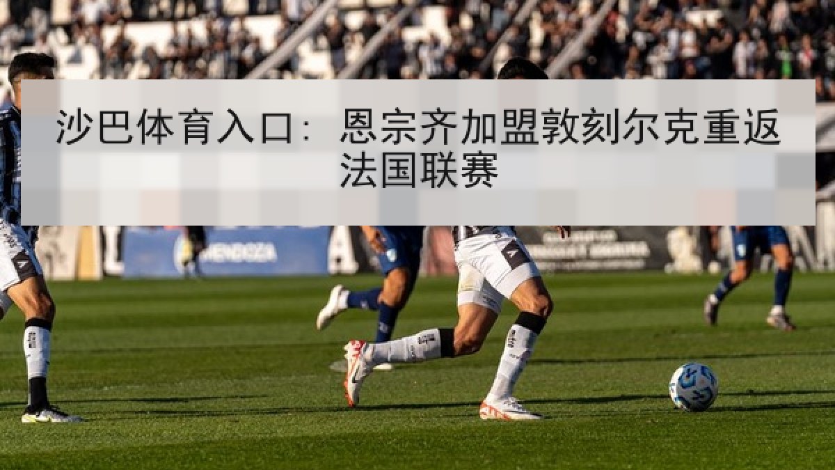 沙巴体育入口: 恩宗齐加盟敦刻尔克重返法国联赛 沙巴体育入口: 恩宗齐加盟敦刻尔克重返法国联赛