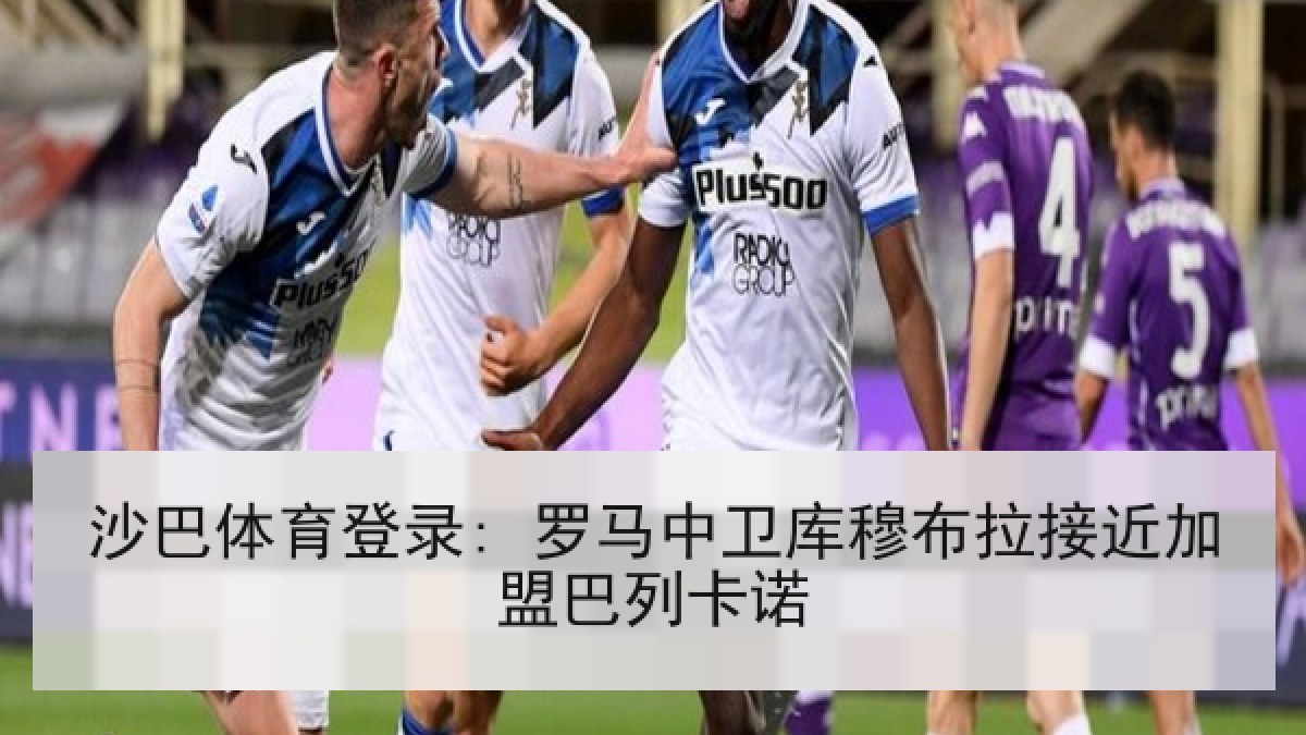 沙巴体育登录: 罗马中卫库穆布拉接近加盟巴列卡诺