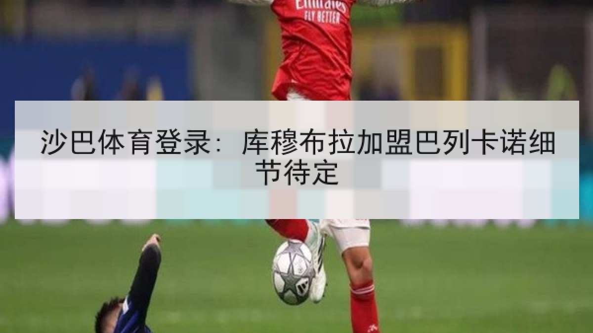 沙巴体育登录: 库穆布拉加盟巴列卡诺细节待定