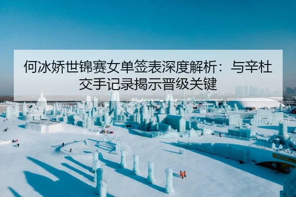 何冰娇世锦赛女单签表深度解析：与辛杜交手记录揭示晋级关键