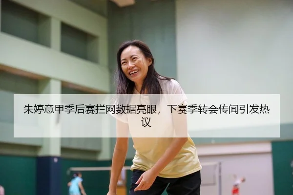 朱婷意甲季后赛拦网数据亮眼，下赛季转会传闻引发热议