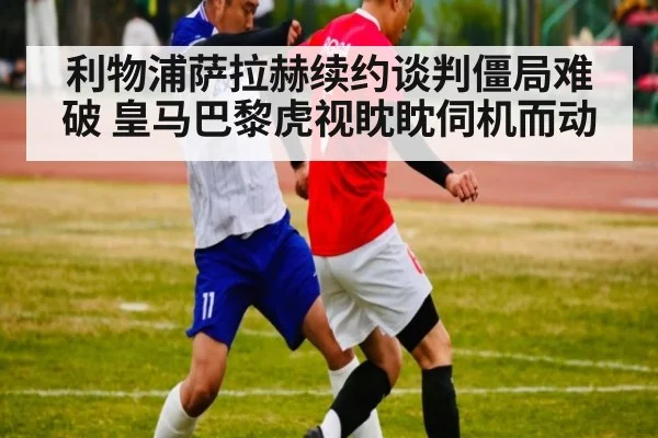 利物浦萨拉赫续约谈判僵局难破 皇马巴黎虎视眈眈伺机而动