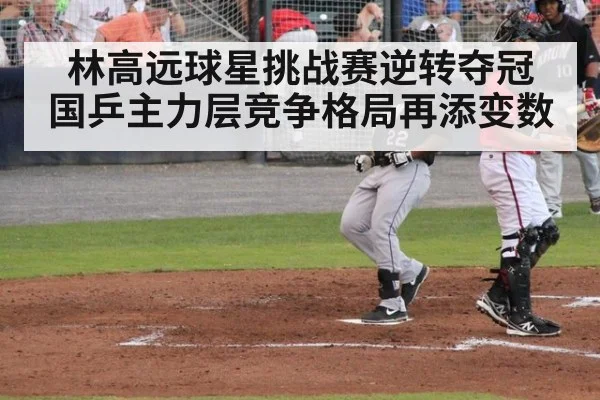 林高远球星挑战赛逆转夺冠 国乒主力层竞争格局再添变数