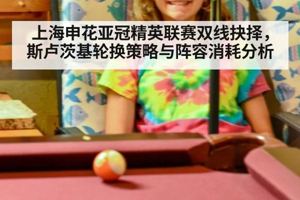 上海申花亚冠精英联赛双线抉择，斯卢茨基轮换策略与阵容消耗分析