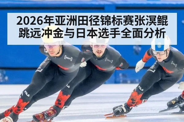 2026年亚洲田径锦标赛张溟鲲跳远冲金与日本选手全面分析